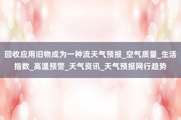 回收应用旧物成为一种流天气预报_空气质量_生活指数_高温预警_天气资讯_天气预报网行趋势